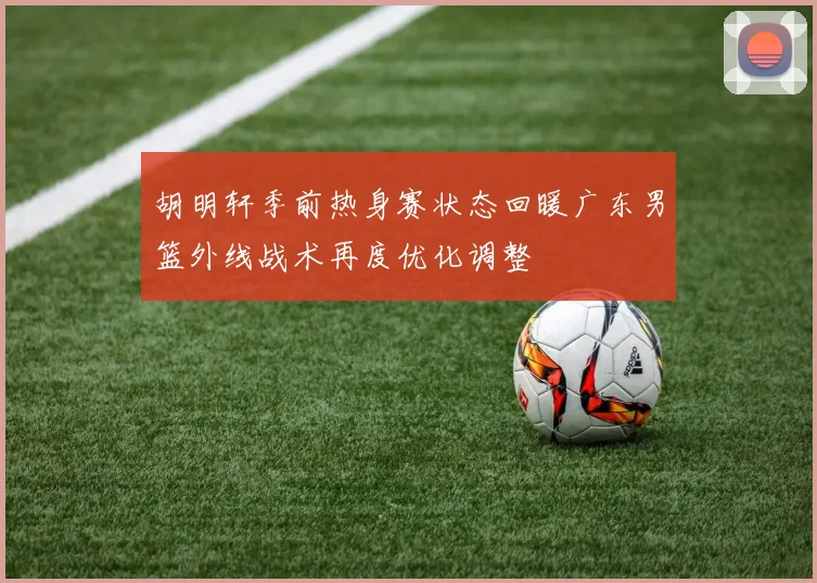 胡明轩季前热身赛状态回暖广东男篮外线战术再度优化调整