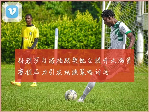 孙颖莎与搭档默契配合提升大满贯赛程压力引发轮换策略讨论
