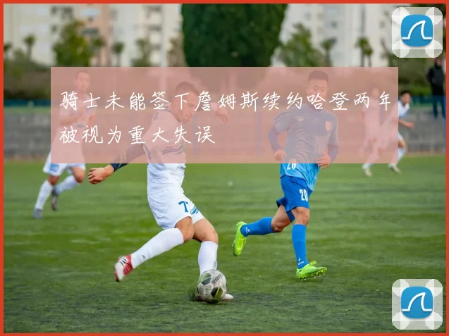 骑士未能签下詹姆斯续约哈登两年被视为重大失误